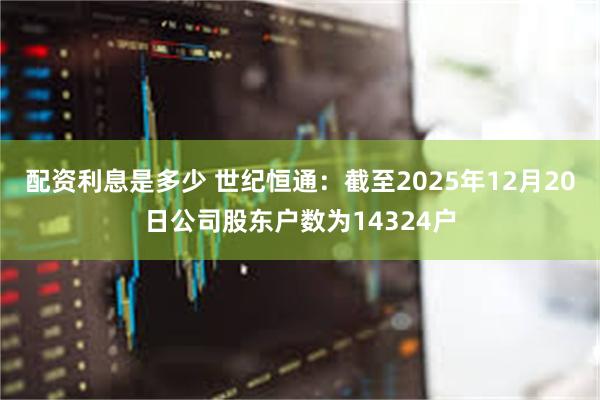 配资利息是多少 世纪恒通：截至2025年12月20日公司股东户数为14324户