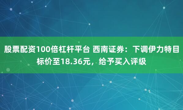 股票配资100倍杠杆平台 西南证券：下调伊力特目标价至18.36元，给予买入评级