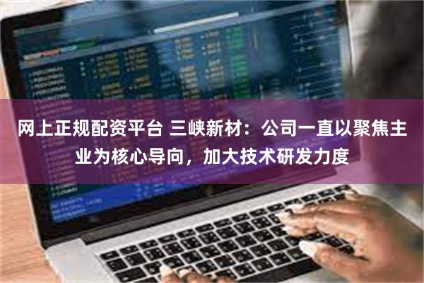 网上正规配资平台 三峡新材：公司一直以聚焦主业为核心导向，加大技术研发力度