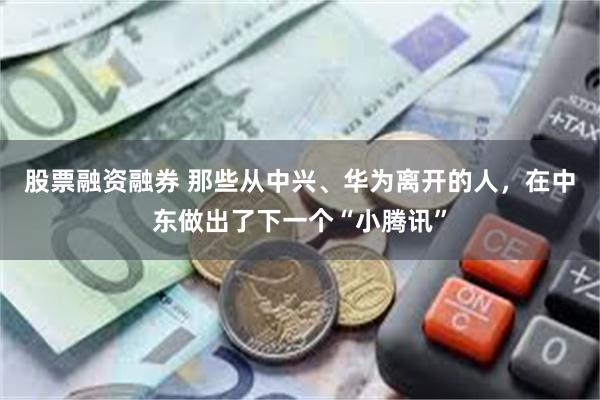 股票融资融券 那些从中兴、华为离开的人，在中东做出了下一个“小腾讯”